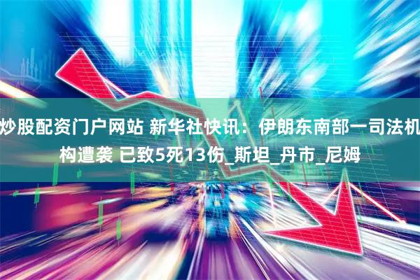 炒股配资门户网站 新华社快讯：伊朗东南部一司法机构遭袭 已致5死13伤_斯坦_丹市_尼姆