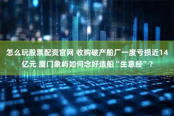 怎么玩股票配资官网 收购破产船厂一度亏损近14亿元 厦门象屿如何念好造船“生意经”？