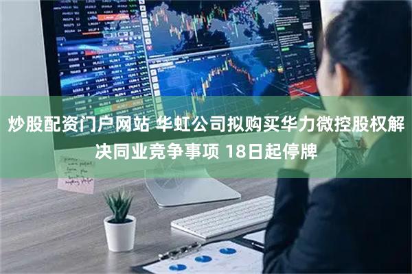 炒股配资门户网站 华虹公司拟购买华力微控股权解决同业竞争事项 18日起停牌
