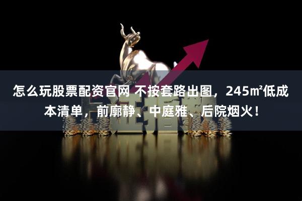 怎么玩股票配资官网 不按套路出图，245㎡低成本清单，前廓静、中庭雅、后院烟火！