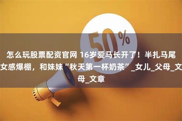 怎么玩股票配资官网 16岁爱马长开了！半扎马尾少女感爆棚，和妹妹“秋天第一杯奶茶”_女儿_父母_文章