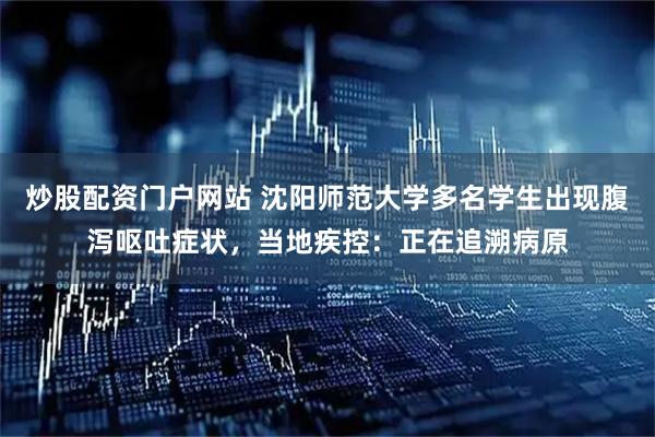 炒股配资门户网站 沈阳师范大学多名学生出现腹泻呕吐症状，当地疾控：正在追溯病原