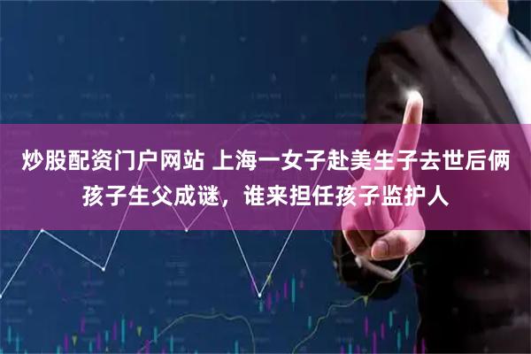 炒股配资门户网站 上海一女子赴美生子去世后俩孩子生父成谜，谁来担任孩子监护人