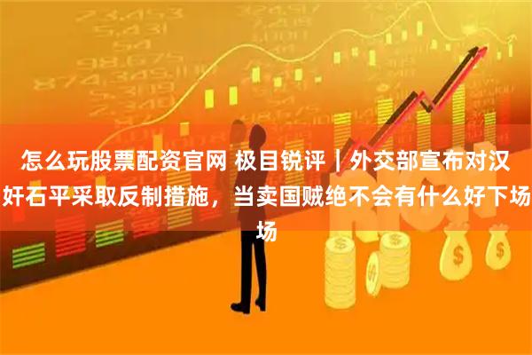 怎么玩股票配资官网 极目锐评｜外交部宣布对汉奸石平采取反制措施，当卖国贼绝不会有什么好下场