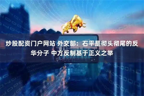 炒股配资门户网站 外交部：石平是彻头彻尾的反华分子 中方反制基于正义之举