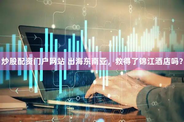 炒股配资门户网站 出海东南亚，救得了锦江酒店吗？