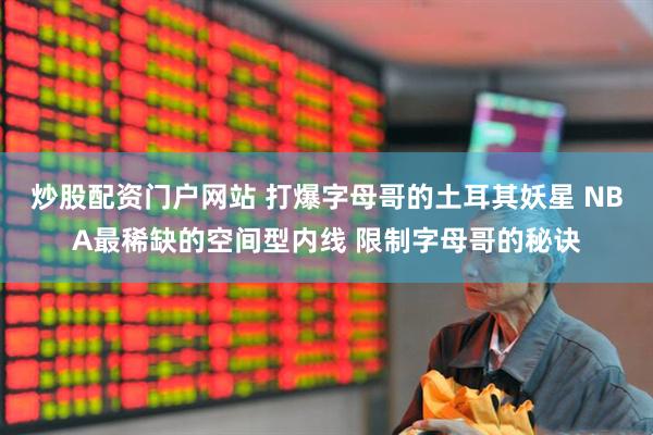 炒股配资门户网站 打爆字母哥的土耳其妖星 NBA最稀缺的空间型内线 限制字母哥的秘诀
