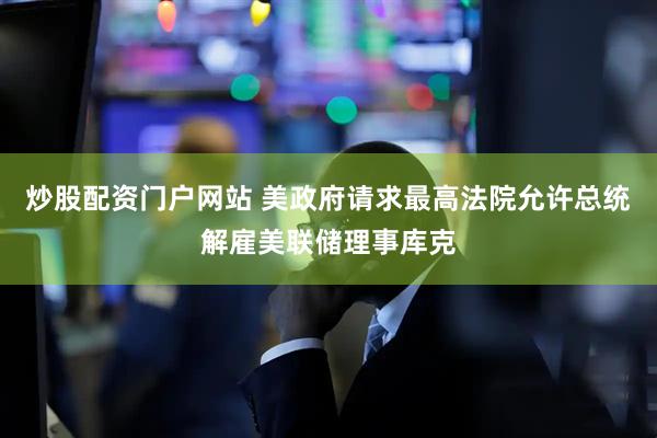 炒股配资门户网站 美政府请求最高法院允许总统解雇美联储理事库克