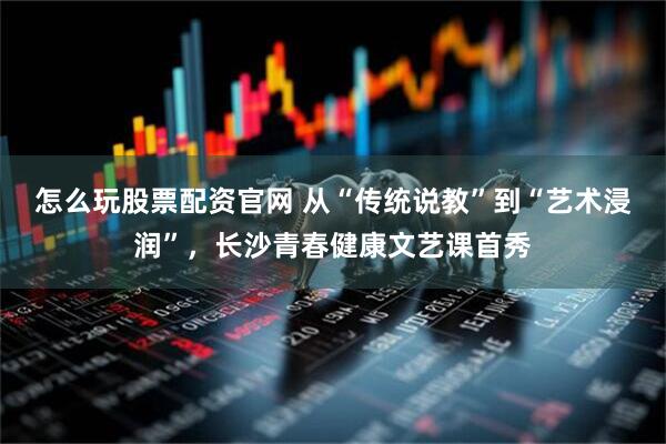 怎么玩股票配资官网 从“传统说教”到“艺术浸润”，长沙青春健康文艺课首秀