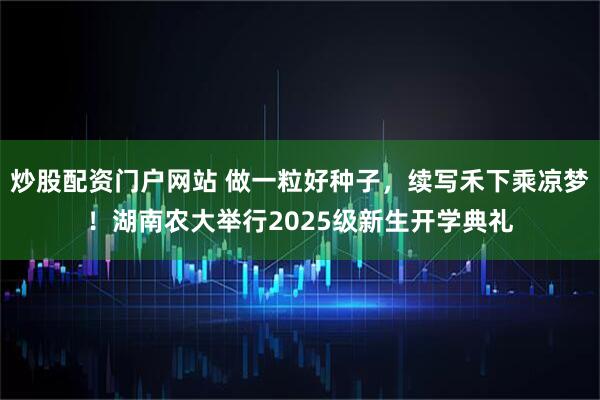 炒股配资门户网站 做一粒好种子，续写禾下乘凉梦！湖南农大举行2025级新生开学典礼