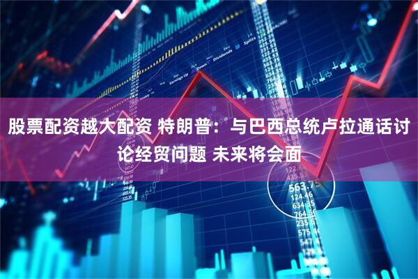 股票配资越大配资 特朗普：与巴西总统卢拉通话讨论经贸问题 未来将会面