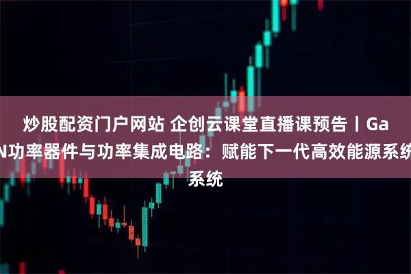 炒股配资门户网站 企创云课堂直播课预告丨GaN功率器件与功率集成电路:赋能下一代高效能源系统