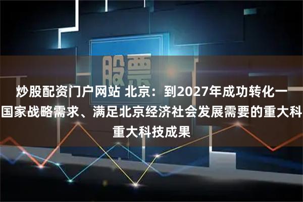 炒股配资门户网站 北京：到2027年成功转化一批服务国家战略需求、满足北京经济社会发展需要的重大科技成果