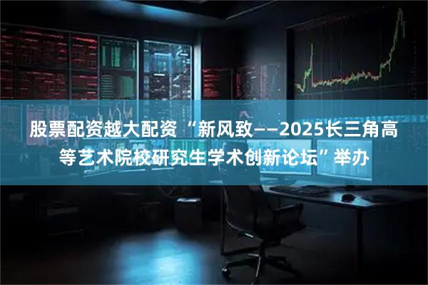 股票配资越大配资 “新风致——2025长三角高等艺术院校研究生学术创新论坛”举办