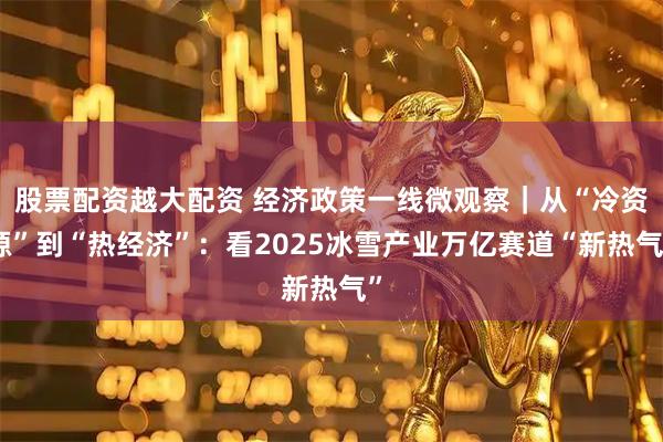 股票配资越大配资 经济政策一线微观察｜从“冷资源”到“热经济”：看2025冰雪产业万亿赛道“新热气”