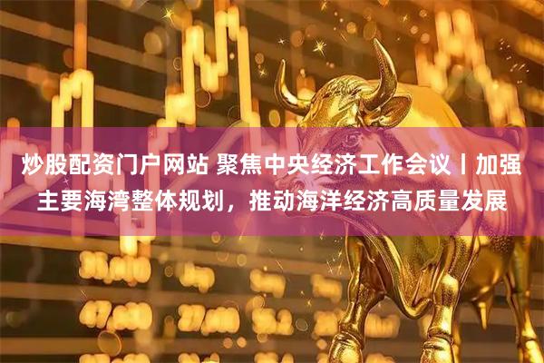 炒股配资门户网站 聚焦中央经济工作会议丨加强主要海湾整体规划，推动海洋经济高质量发展