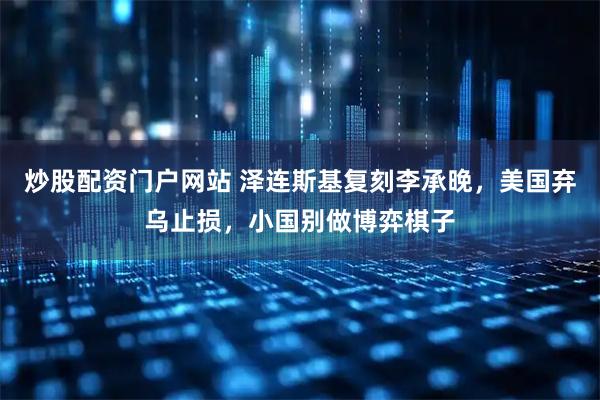 炒股配资门户网站 泽连斯基复刻李承晚，美国弃乌止损，小国别做博弈棋子