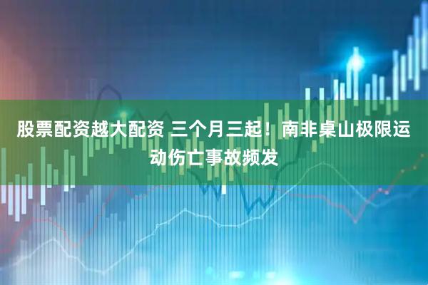 股票配资越大配资 三个月三起！南非桌山极限运动伤亡事故频发